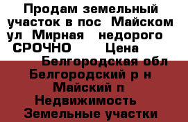 Продам земельный участок в пос. Майском ул. Мирная 4 недорого    СРОЧНО !!! › Цена ­ 1 050 000 - Белгородская обл., Белгородский р-н, Майский п. Недвижимость » Земельные участки продажа   